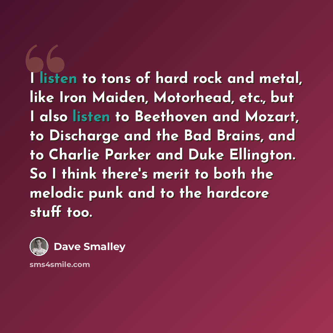 “I listen to tons of hard rock and metal, like Iron Maiden, Motorhead, etc., but I also listen to Beethoven and Mozart, to Discharge and the Bad Brains, and to Charlie Parker and Duke Ellington. So I think there's merit to both the melodic punk and to the hardcore stuff too.” quote by Dave Smalley