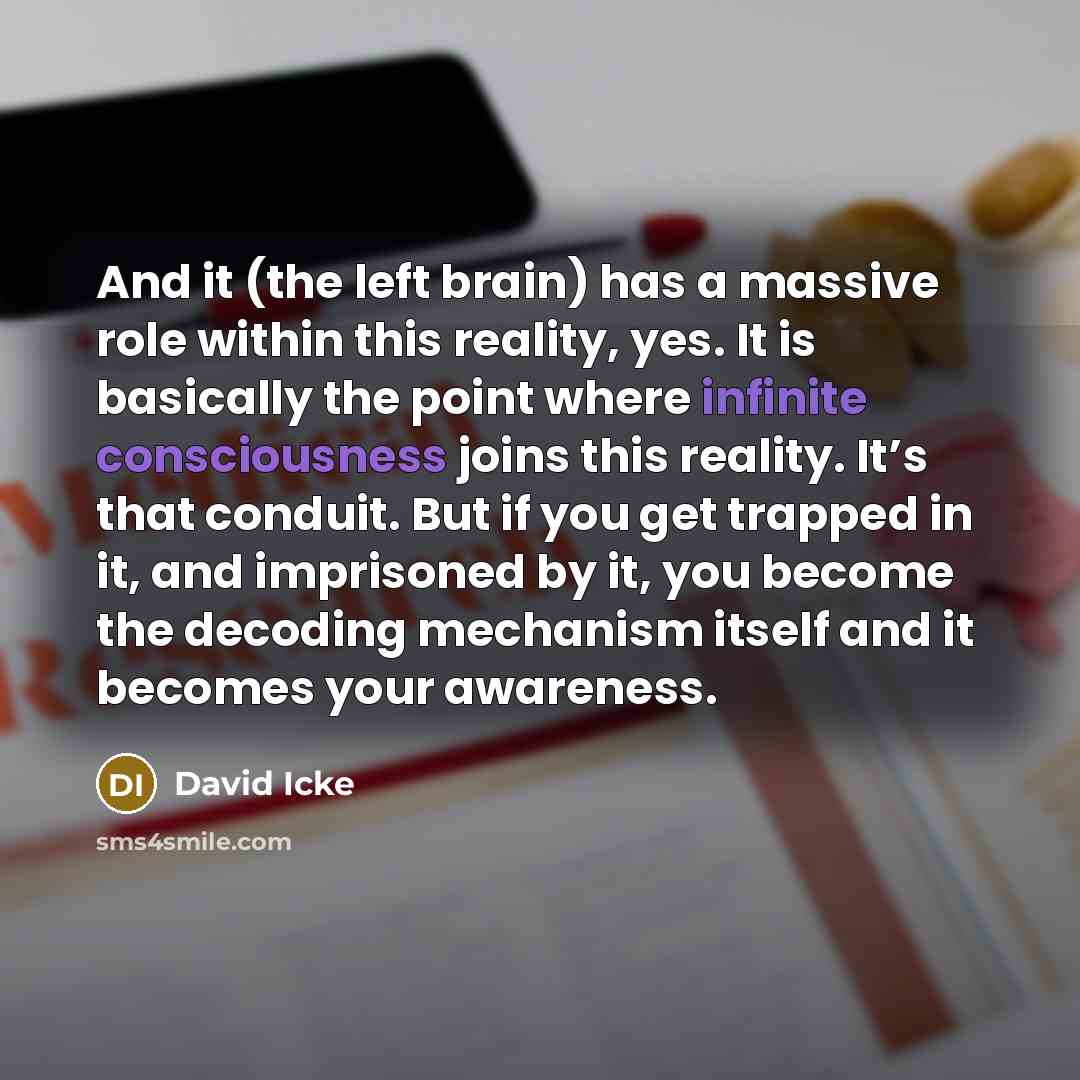 “And it (the left brain) has a massive role within this reality, yes. It is basically the point where infinite consciousness joins this reality. It’s that conduit. But if you get trapped in it, and imprisoned by it, you become the decoding mechanism itself and it becomes your awareness.” quote by David Icke