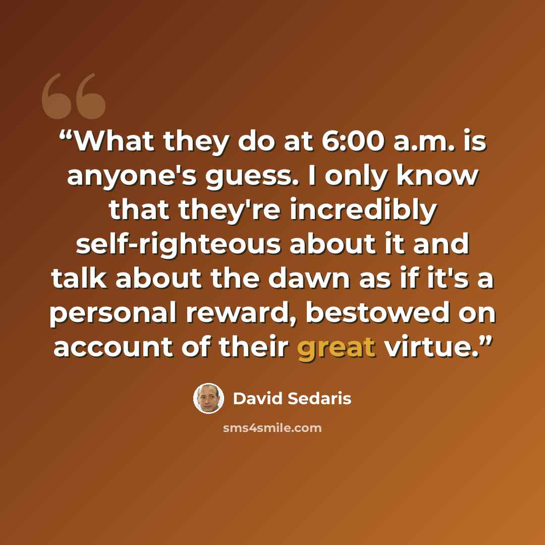 “What they do at 6:00 a.m. is anyone's guess. I only know that they're incredibly self-righteous about it and talk about the dawn as if it's a personal reward, bestowed on account of their great virtue.” quote by David Sedaris