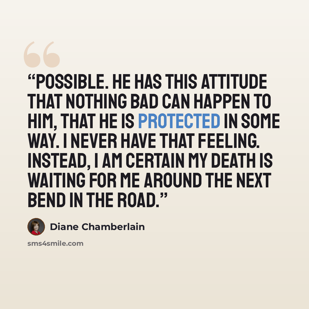 “possible. He has this attitude that nothing bad can happen to him, that he is protected in some way. I never have that feeling. Instead, I am certain my death is waiting for me around the next bend in the road.” quote by Diane Chamberlain