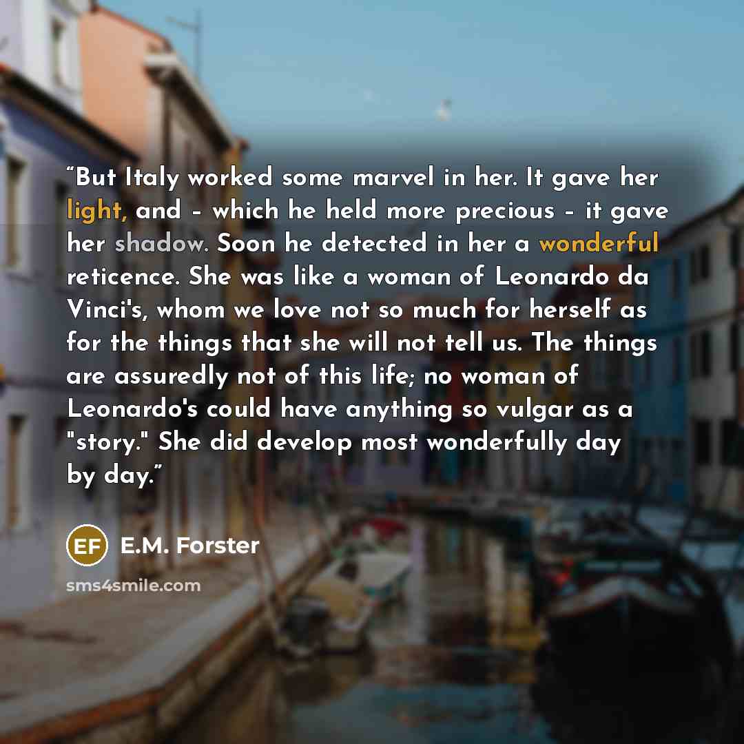 “But Italy worked some marvel in her. It gave her light, and – which he held more precious – it gave her shadow. Soon he detected in her a wonderful reticence. She was like a woman of Leonardo da Vinci's, whom we love not so much for herself as for the things that she will not tell us. The things…” quote by E.M. Forster