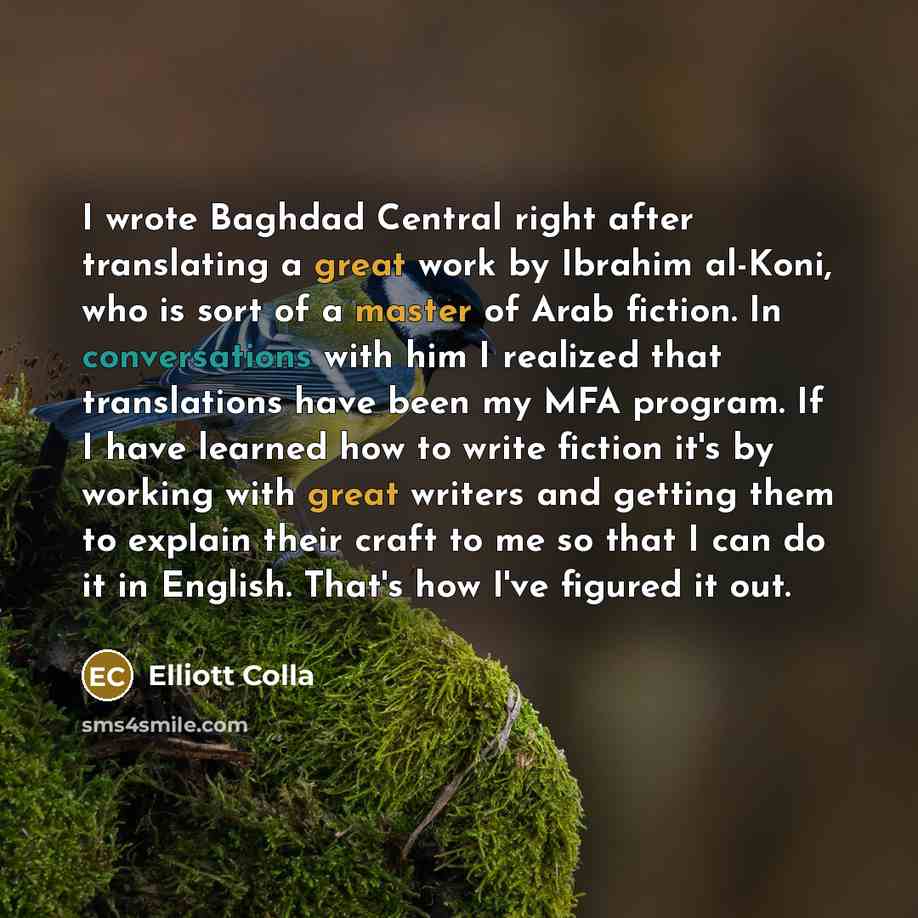 “I wrote Baghdad Central right after translating a great work by Ibrahim al-Koni, who is sort of a master of Arab fiction. In conversations with him I realized that translations have been my MFA program. If I have learned how to write fiction it's by working with great writers and getting them to…” quote by Elliott Colla