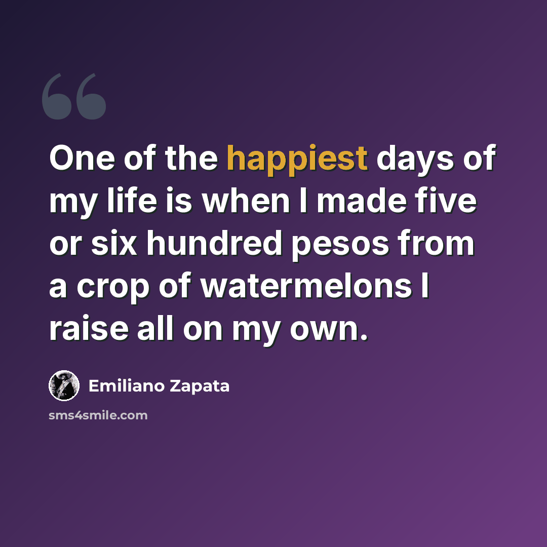 “One of the happiest days of my life is when I made five or six hundred pesos from a crop of watermelons I raise all on my own.” quote by Emiliano Zapata