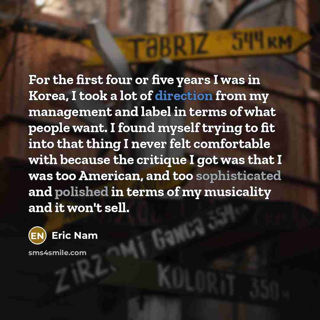 “For the first four or five years I was in Korea, I took a lot of direction from my management and label in terms of what people want. I found myself trying to fit into that thing I never felt comfortable with because the critique I got was that I was too American, and too sophisticated and…” quote by Eric Nam