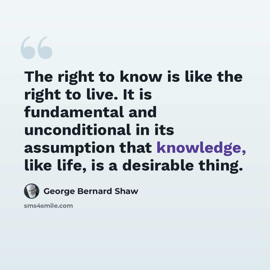“The right to know is like the right to live. It is fundamental and unconditional in its assumption that knowledge, like life, is a desirable thing.” quote by George Bernard Shaw