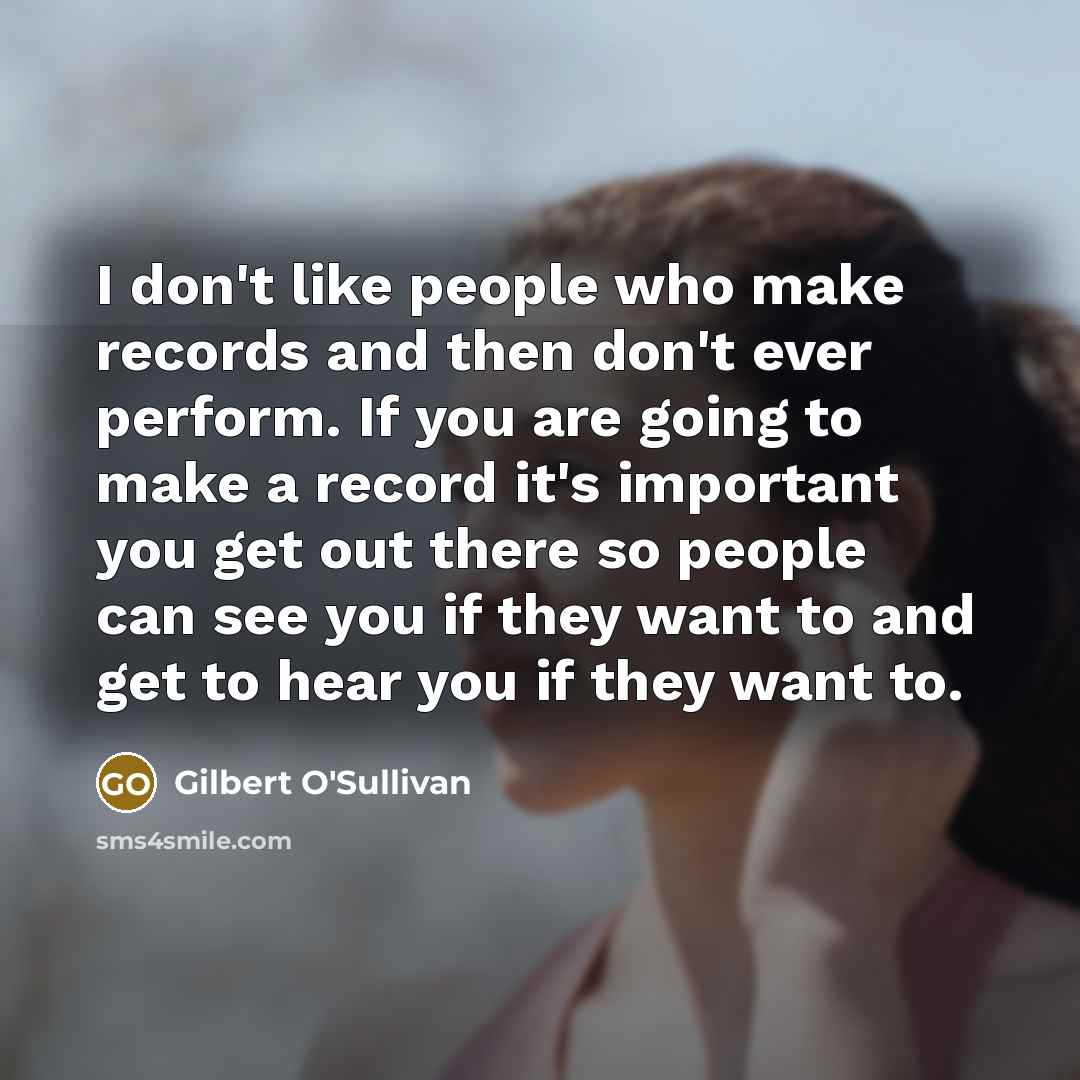 “I don't like people who make records and then don't ever perform. If you are going to make a record it's important you get out there so people can see you if they want to and get to hear you if they want to.” quote by Gilbert O'Sullivan