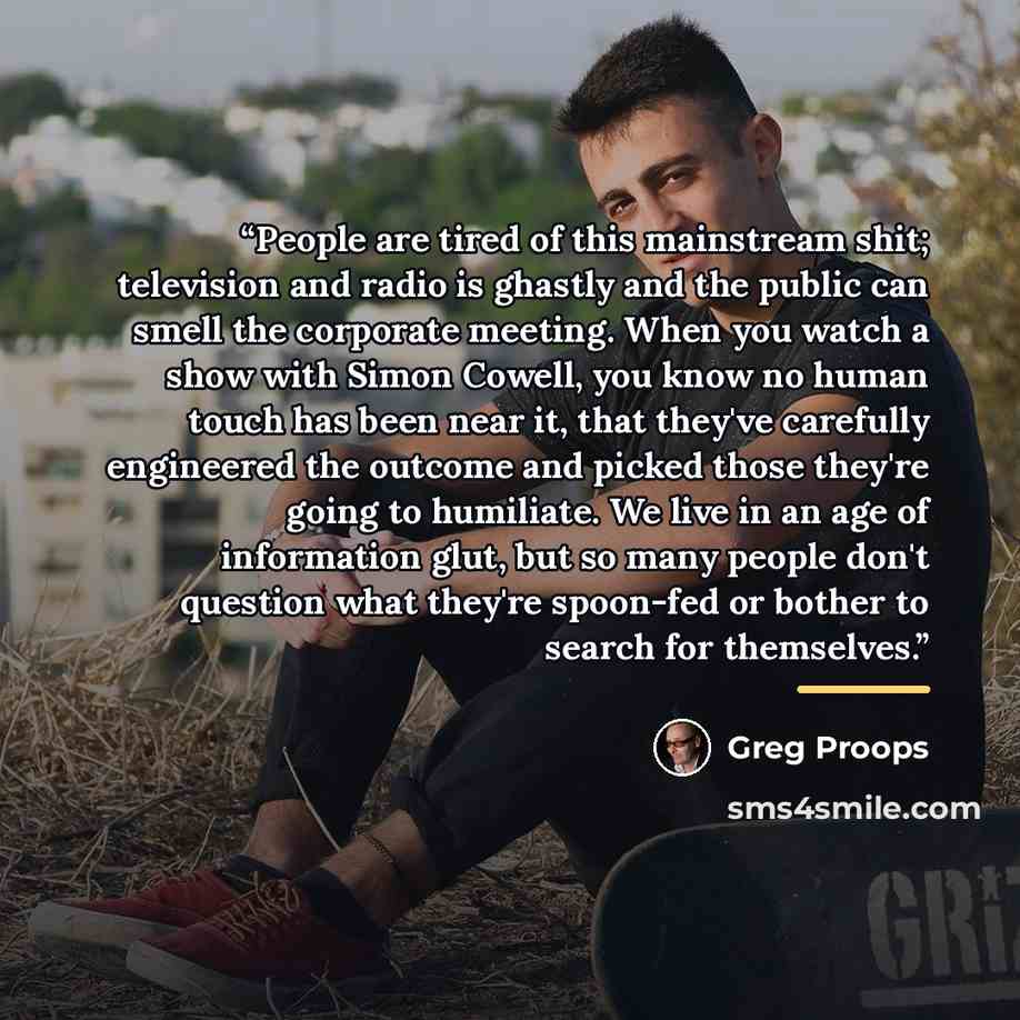 “People are tired of this mainstream shit; television and radio is ghastly and the public can smell the corporate meeting. When you watch a show with Simon Cowell, you know no human touch has been near it, that they've carefully engineered the outcome and picked those they're going to humiliate. We…” quote by Greg Proops