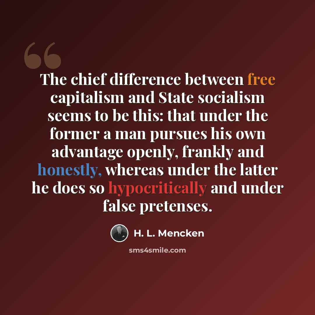 “The chief difference between free capitalism and State socialism seems to be this: that under the former a man pursues his own advantage openly, frankly and honestly, whereas under the latter he does so hypocritically and under false pretenses.” quote by H. L. Mencken