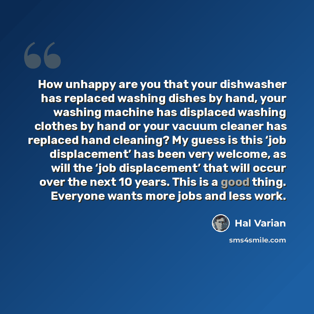 “How unhappy are you that your dishwasher has replaced washing dishes by hand, your washing machine has displaced washing clothes by hand or your vacuum cleaner has replaced hand cleaning? My guess is this ‘job displacement’ has been very welcome, as will the ‘job displacement’ that will occur over…” quote by Hal Varian