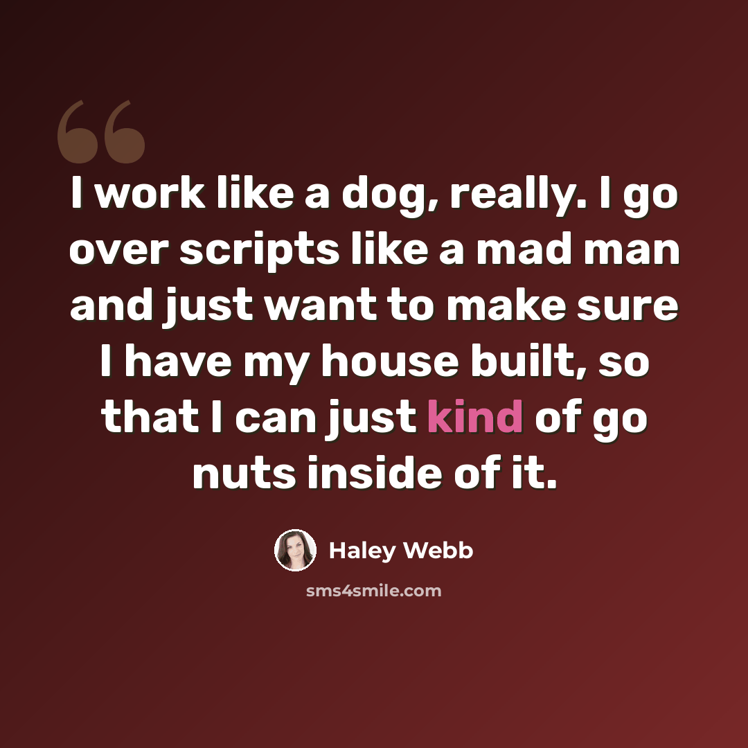 “I work like a dog, really. I go over scripts like a mad man and just want to make sure I have my house built, so that I can just kind of go nuts inside of it.” quote by Haley Webb