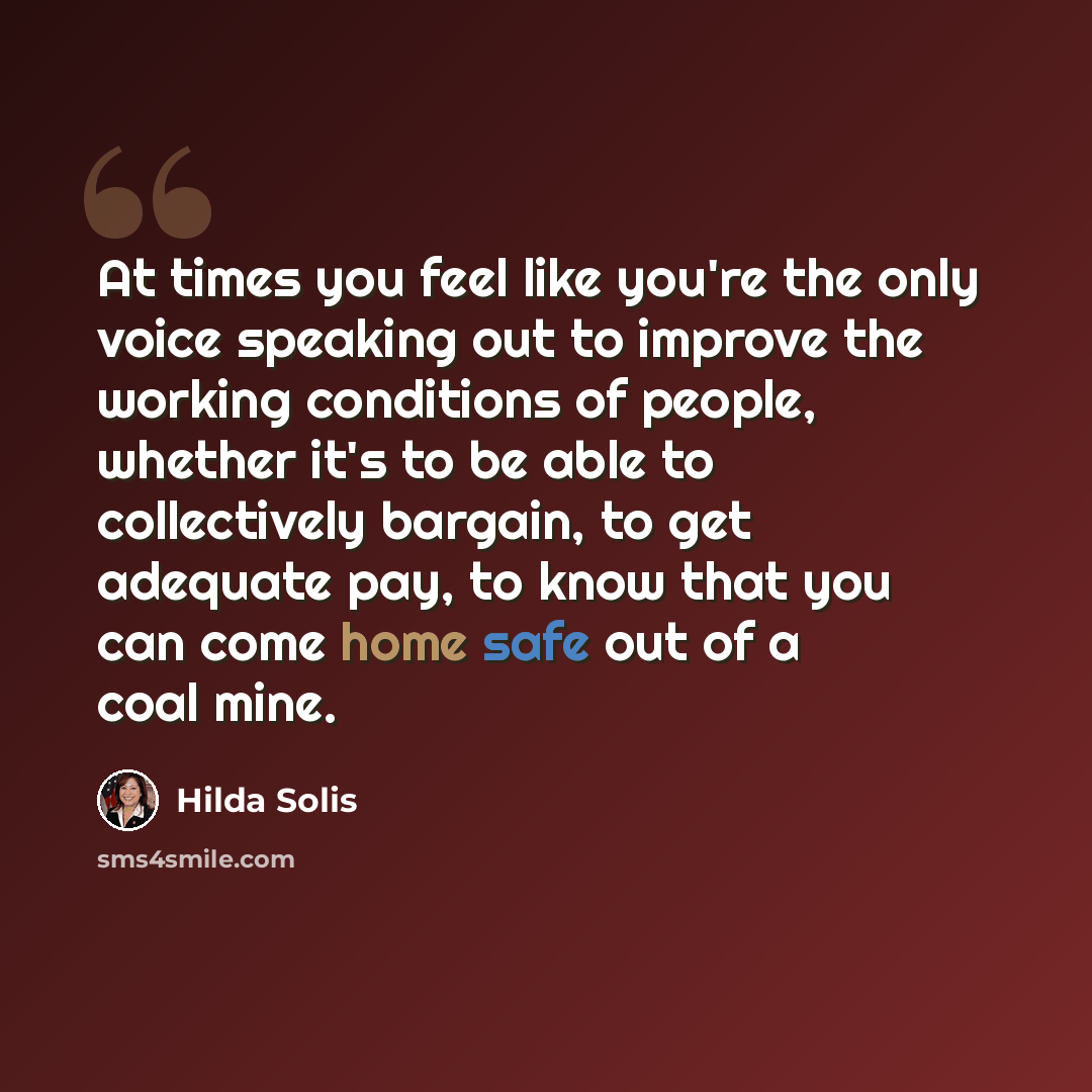 “At times you feel like you're the only voice speaking out to improve the working conditions of people, whether it's to be able to collectively bargain, to get adequate pay, to know that you can come home safe out of a coal mine.” quote by Hilda Solis