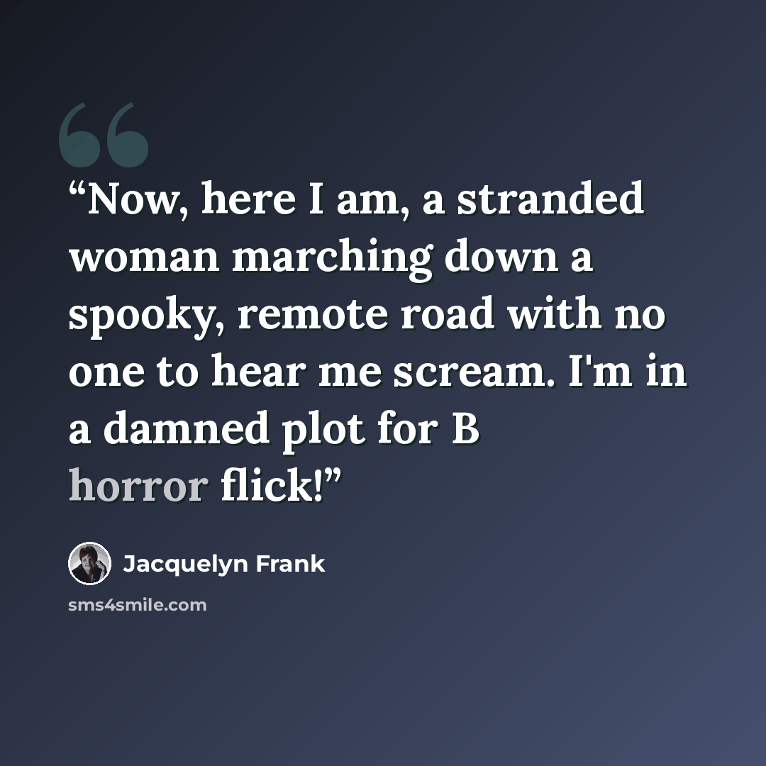 “Now, here I am, a stranded woman marching down a spooky, remote road with no one to hear me scream. I'm in a damned plot for B horror flick!” quote by Jacquelyn Frank