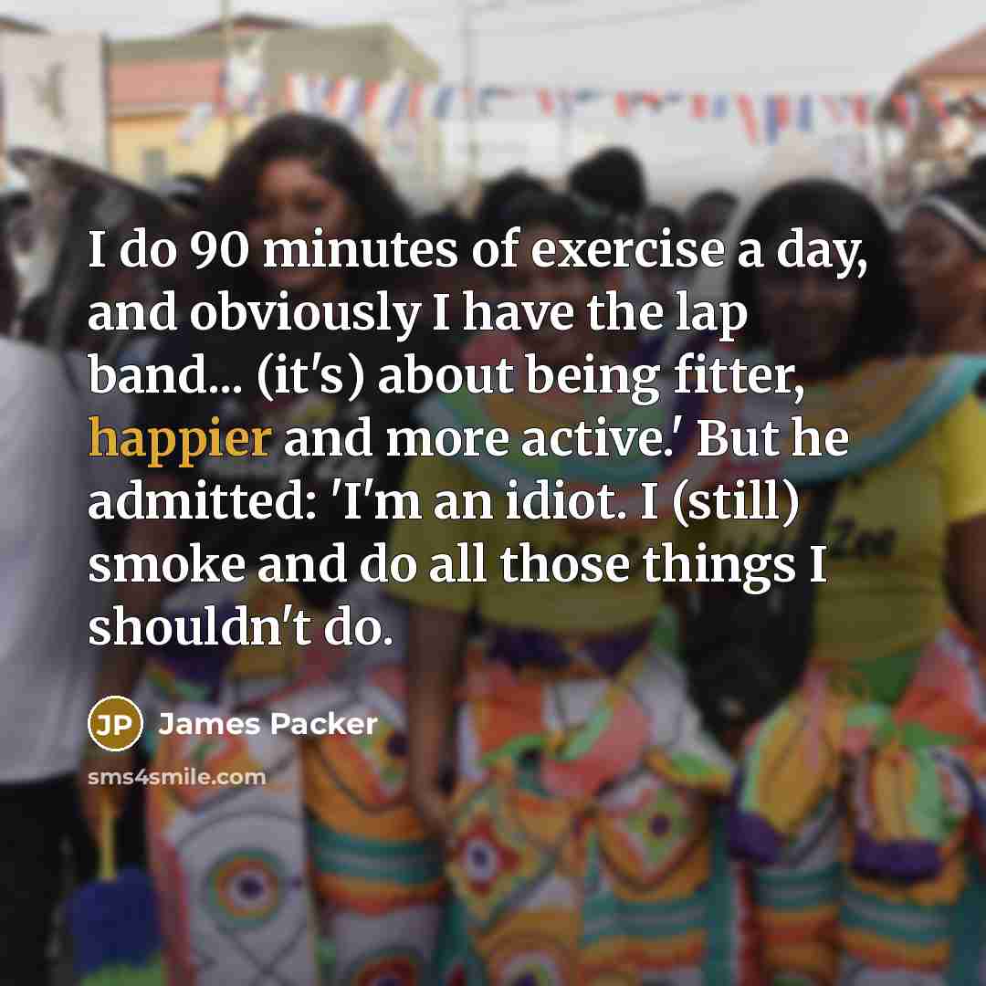 “I do 90 minutes of exercise a day, and obviously I have the lap band... (it's) about being fitter, happier and more active.' But he admitted: 'I'm an idiot. I (still) smoke and do all those things I shouldn't do.” quote by James Packer