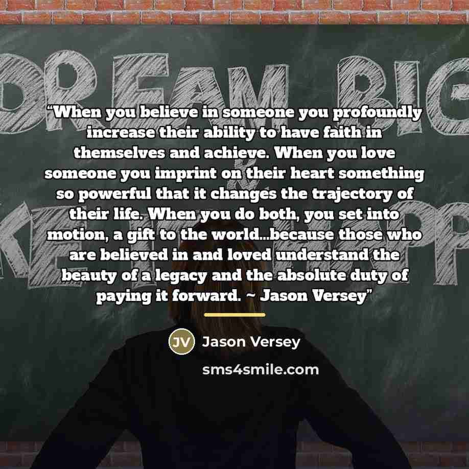 “When you believe in someone you profoundly increase their ability to have faith in themselves and achieve. When you love someone you imprint on their heart something so powerful that it changes the trajectory of their life. When you do both, you set into motion, a gift to the world…because those…” quote by Jason Versey
