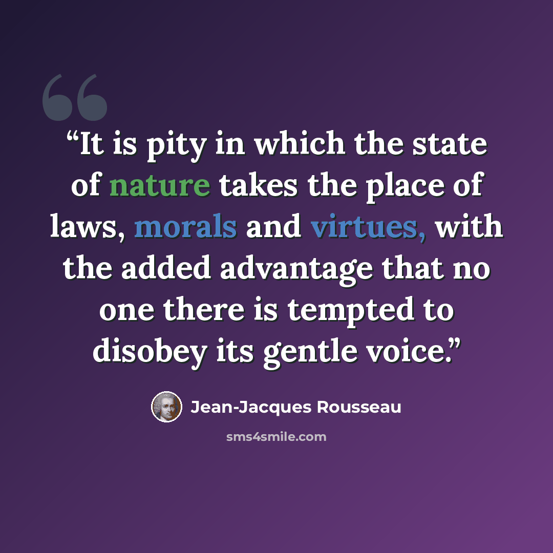 “It is pity in which the state of nature takes the place of laws, morals and virtues, with the added advantage that no one there is tempted to disobey its gentle voice.” quote by Jean-Jacques Rousseau