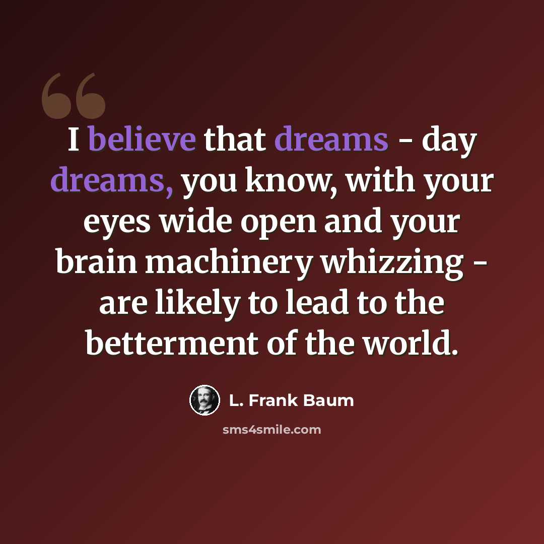 “I believe that dreams - day dreams, you know, with your eyes wide open and your brain machinery whizzing - are likely to lead to the betterment of the world.” quote by L. Frank Baum