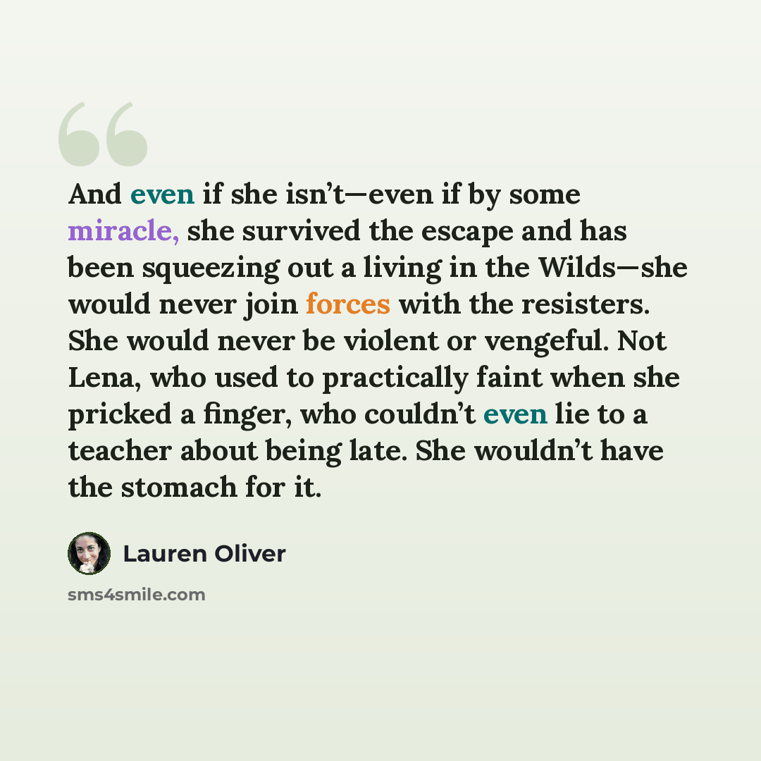 “And even if she isn’t—even if by some miracle, she survived the escape and has been squeezing out a living in the Wilds—she would never join forces with the resisters. She would never be violent or vengeful. Not Lena, who used to practically faint when she pricked a finger, who couldn’t even lie…” quote by Lauren Oliver