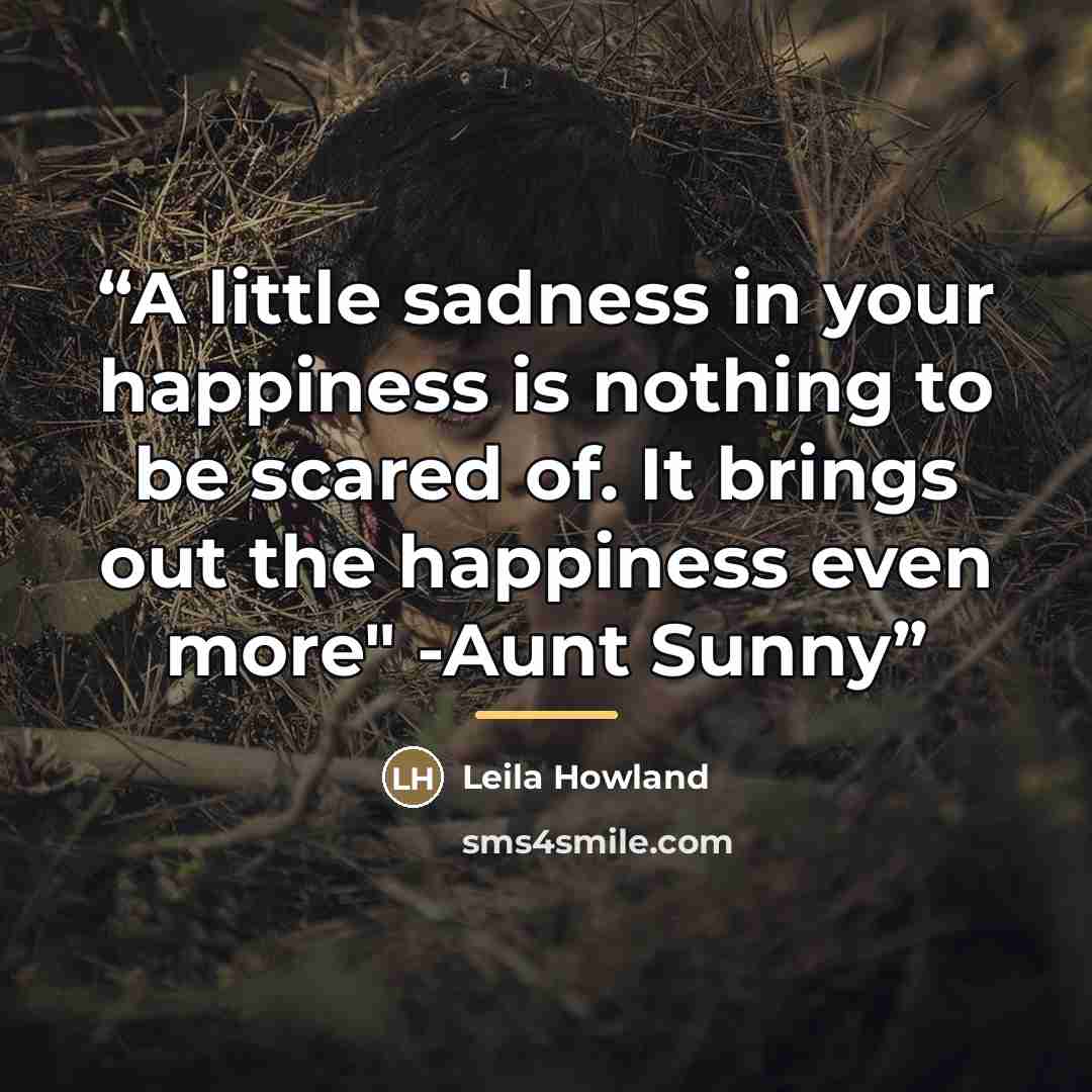 “A little sadness in your happiness is nothing to be scared of. It brings out the happiness even more" -Aunt Sunny” quote by Leila Howland