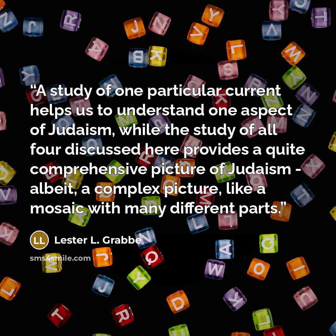 “A study of one particular current helps us to understand one aspect of Judaism, while the study of all four discussed here provides a quite comprehensive picture of Judaism - albeit, a complex picture, like a mosaic with many different parts.” quote by Lester L. Grabbe