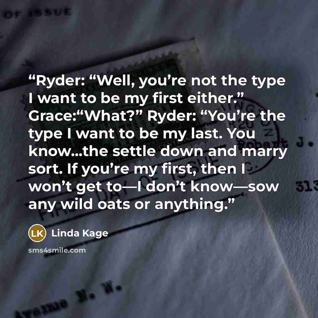 “Ryder: “Well, you’re not the type I want to be my first either.” Grace:“What?” Ryder: “You’re the type I want to be my last. You know...the settle down and marry sort. If you’re my first, then I won’t get to—I don’t know—sow any wild oats or anything.” quote by Linda Kage