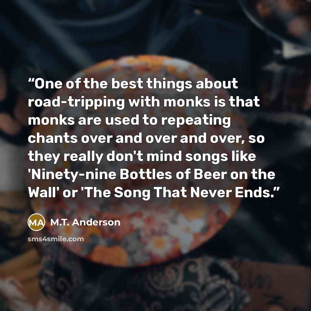 “One of the best things about road-tripping with monks is that monks are used to repeating chants over and over and over, so they really don't mind songs like 'Ninety-nine Bottles of Beer on the Wall' or 'The Song That Never Ends.” quote by M.T. Anderson