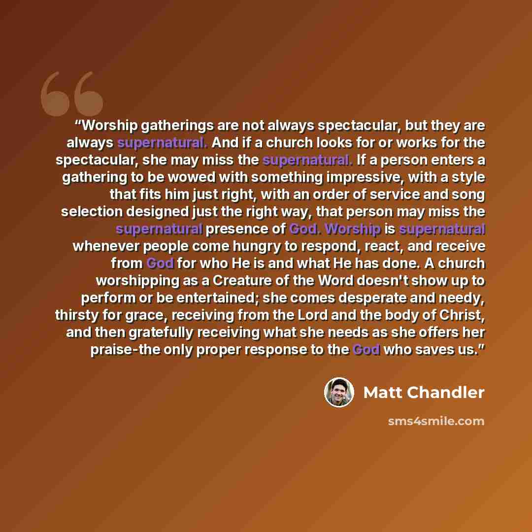 “Worship gatherings are not always spectacular, but they are always supernatural. And if a church looks for or works for the spectacular, she may miss the supernatural. If a person enters a gathering to be wowed with something impressive, with a style that fits him just right, with an order of…” quote by Matt Chandler