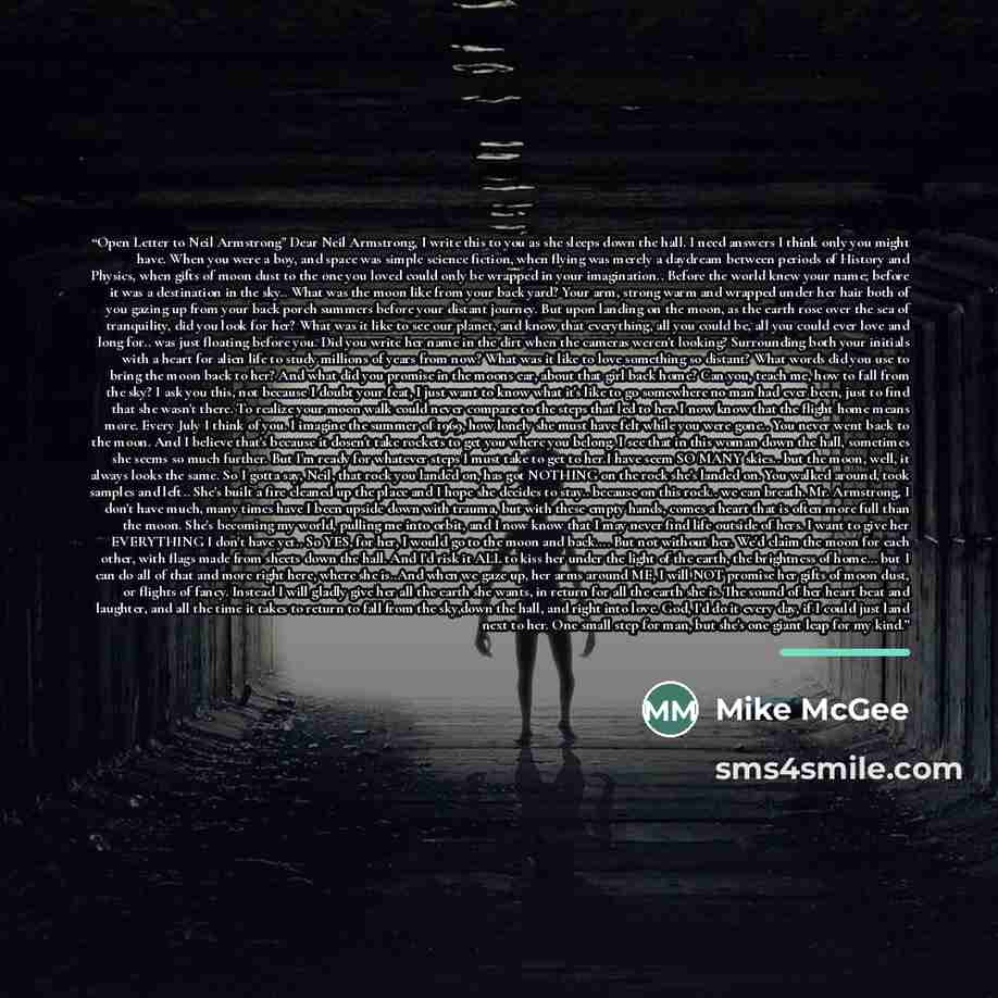 “Open Letter to Neil Armstrong" Dear Neil Armstrong, I write this to you as she sleeps down the hall. I need answers I think only you might have. When you were a boy, and space was simple science fiction, when flying was merely a daydream between periods of History and Physics, when gifts of moon…” quote by Mike McGee