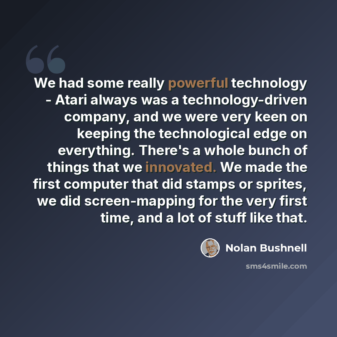 “We had some really powerful technology - Atari always was a technology-driven company, and we were very keen on keeping the technological edge on everything. There's a whole bunch of things that we innovated. We made the first computer that did stamps or sprites, we did screen-mapping for the very…” quote by Nolan Bushnell