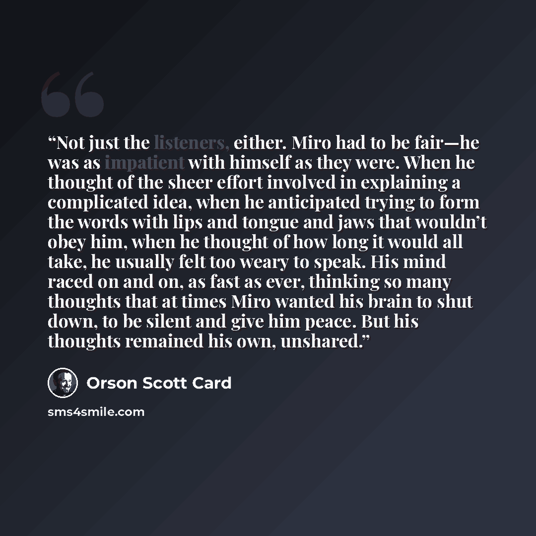 “Not just the listeners, either. Miro had to be fair—he was as impatient with himself as they were. When he thought of the sheer effort involved in explaining a complicated idea, when he anticipated trying to form the words with lips and tongue and jaws that wouldn’t obey him, when he thought of…” quote by Orson Scott Card