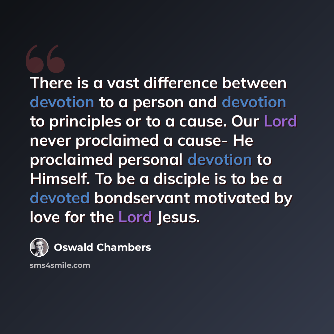 “There is a vast difference between devotion to a person and devotion to principles or to a cause. Our Lord never proclaimed a cause- He proclaimed personal devotion to Himself. To be a disciple is to be a devoted bondservant motivated by love for the Lord Jesus.” quote by Oswald Chambers