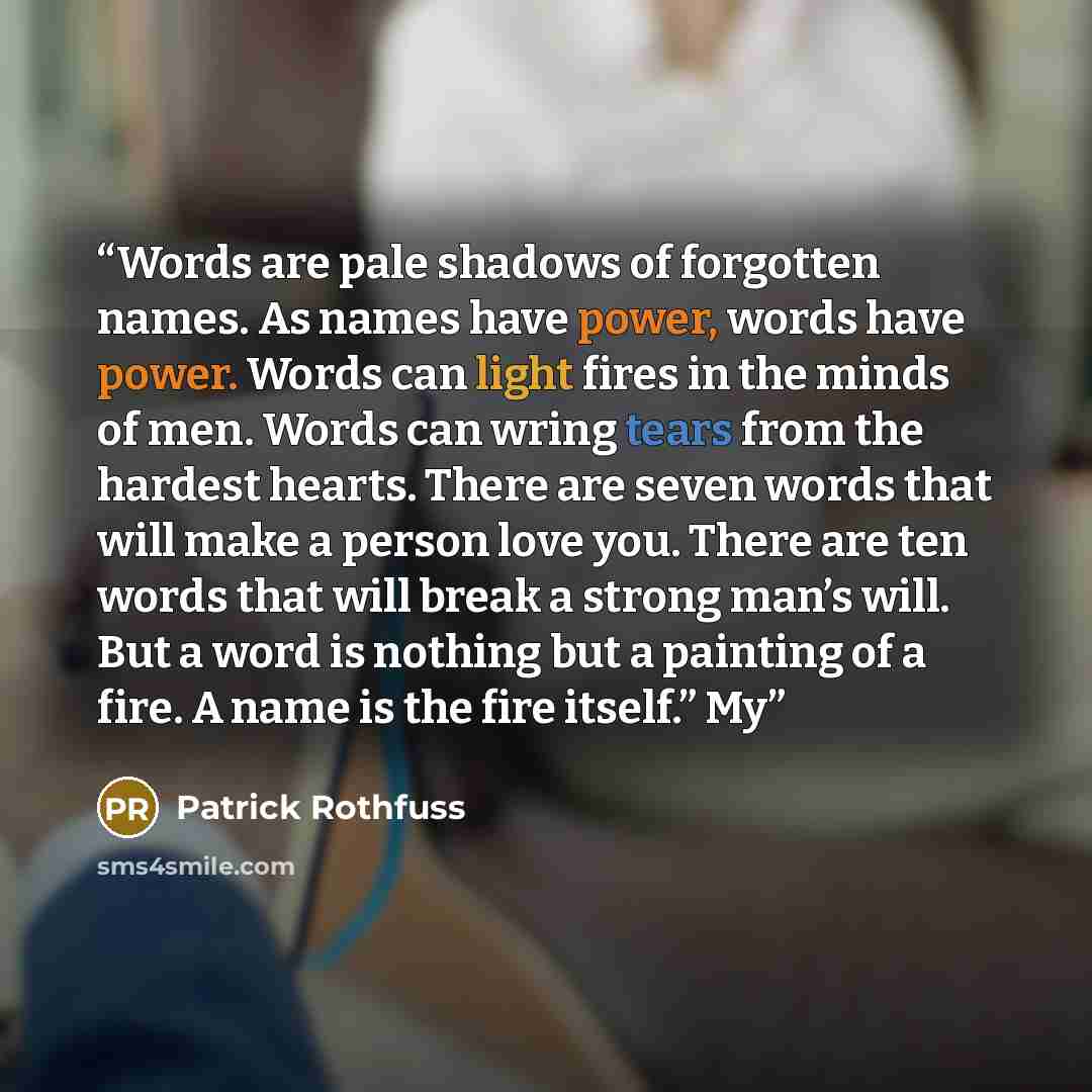 “Words are pale shadows of forgotten names. As names have power, words have power. Words can light fires in the minds of men. Words can wring tears from the hardest hearts. There are seven words that will make a person love you. There are ten words that will break a strong man’s will. But a word is…” quote by Patrick Rothfuss