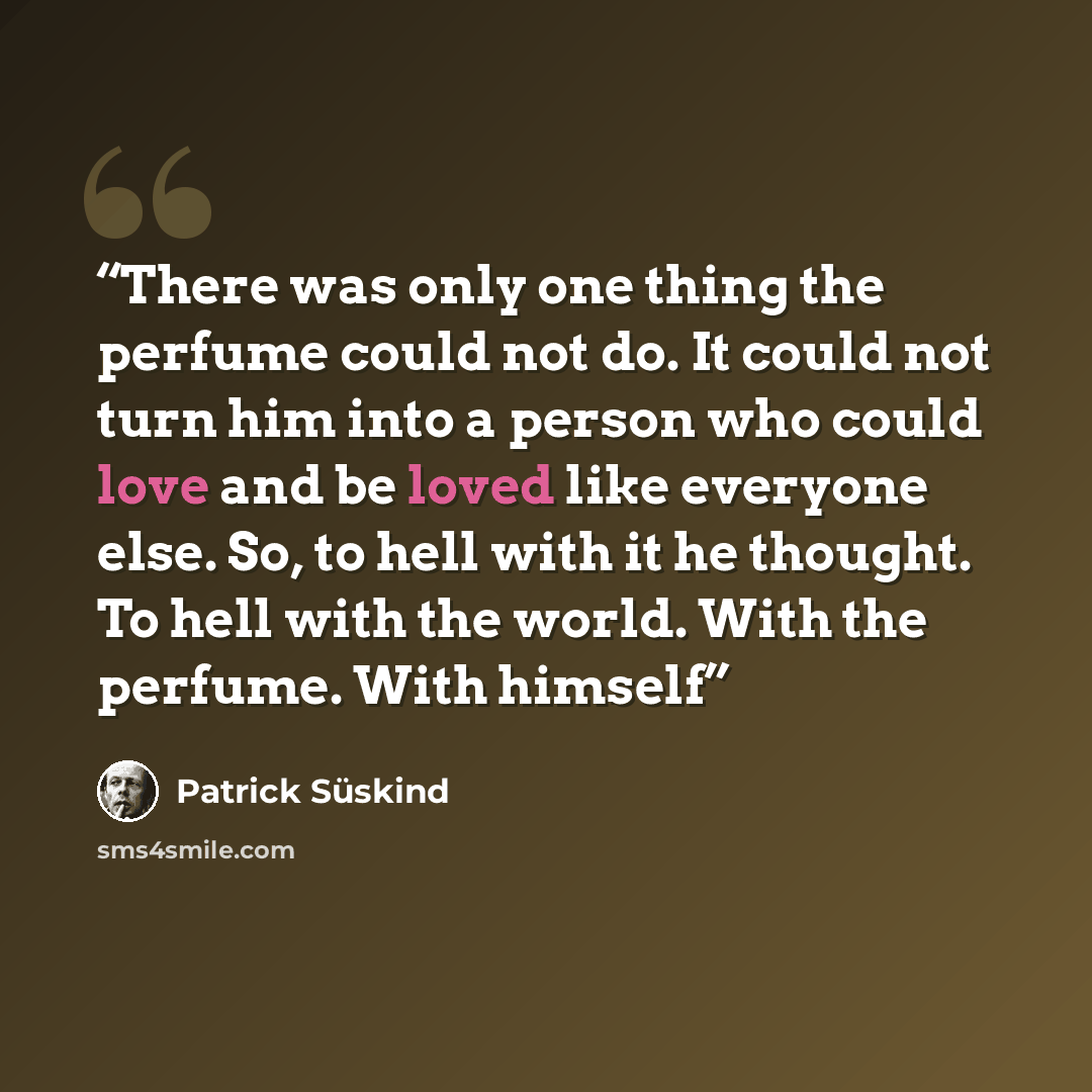 “There was only one thing the perfume could not do. It could not turn him into a person who could love and be loved like everyone else. So, to hell with it he thought. To hell with the world. With the perfume. With himself” quote by Patrick Süskind