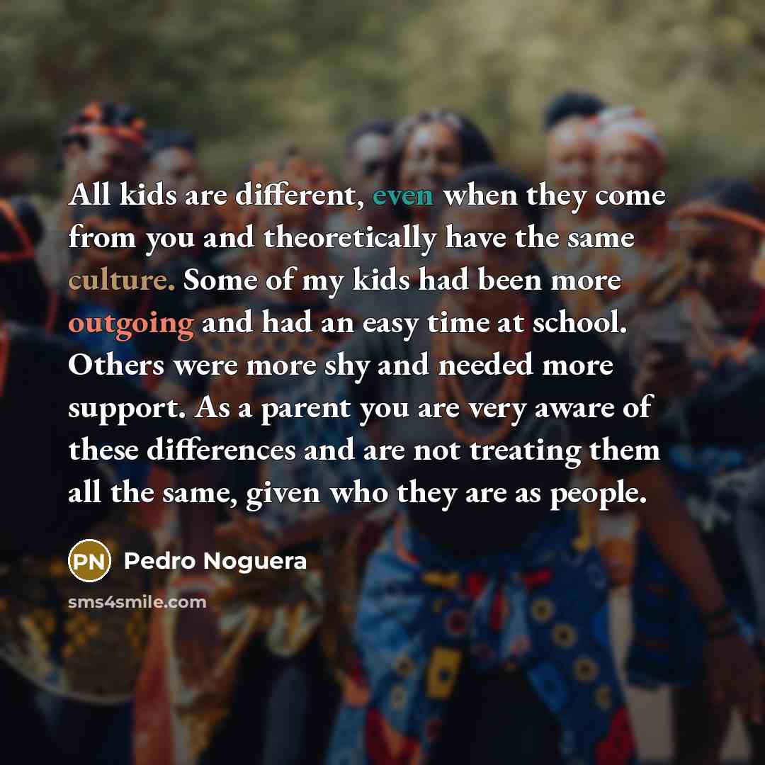 “All kids are different, even when they come from you and theoretically have the same culture. Some of my kids had been more outgoing and had an easy time at school. Others were more shy and needed more support. As a parent you are very aware of these differences and are not treating them all the…” quote by Pedro Noguera