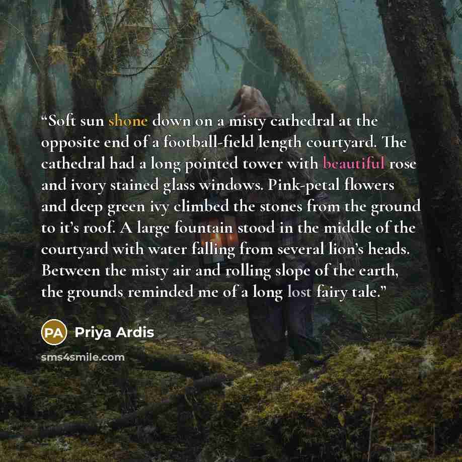 “Soft sun shone down on a misty cathedral at the opposite end of a football-field length courtyard. The cathedral had a long pointed tower with beautiful rose and ivory stained glass windows. Pink-petal flowers and deep green ivy climbed the stones from the ground to it’s roof. A large fountain…” quote by Priya Ardis