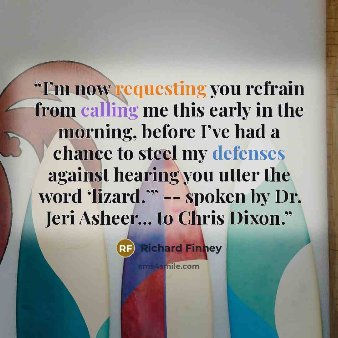 “I’m now requesting you refrain from calling me this early in the morning, before I’ve had a chance to steel my defenses against hearing you utter the word ‘lizard.’” -- spoken by Dr. Jeri Asheer... to Chris Dixon.” quote by Richard Finney