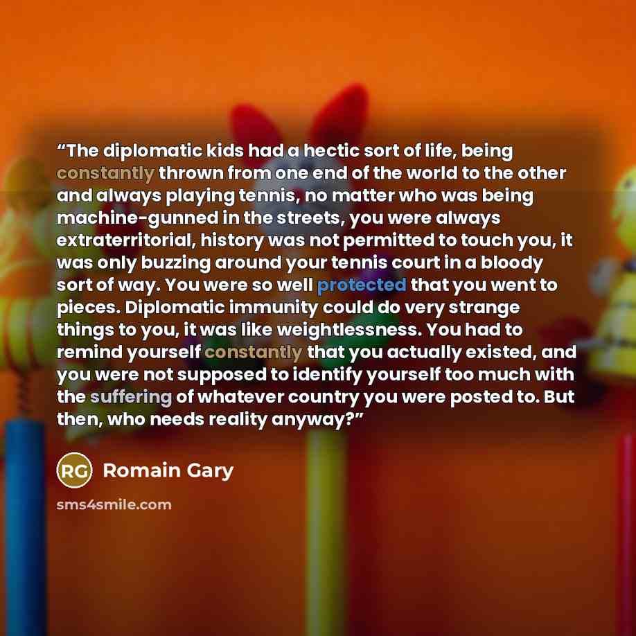 “The diplomatic kids had a hectic sort of life, being constantly thrown from one end of the world to the other and always playing tennis, no matter who was being machine-gunned in the streets, you were always extraterritorial, history was not permitted to touch you, it was only buzzing around your…” quote by Romain Gary