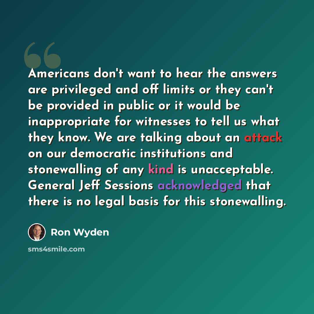 “Americans don't want to hear the answers are privileged and off limits or they can't be provided in public or it would be inappropriate for witnesses to tell us what they know. We are talking about an attack on our democratic institutions and stonewalling of any kind is unacceptable. General Jeff…” quote by Ron Wyden