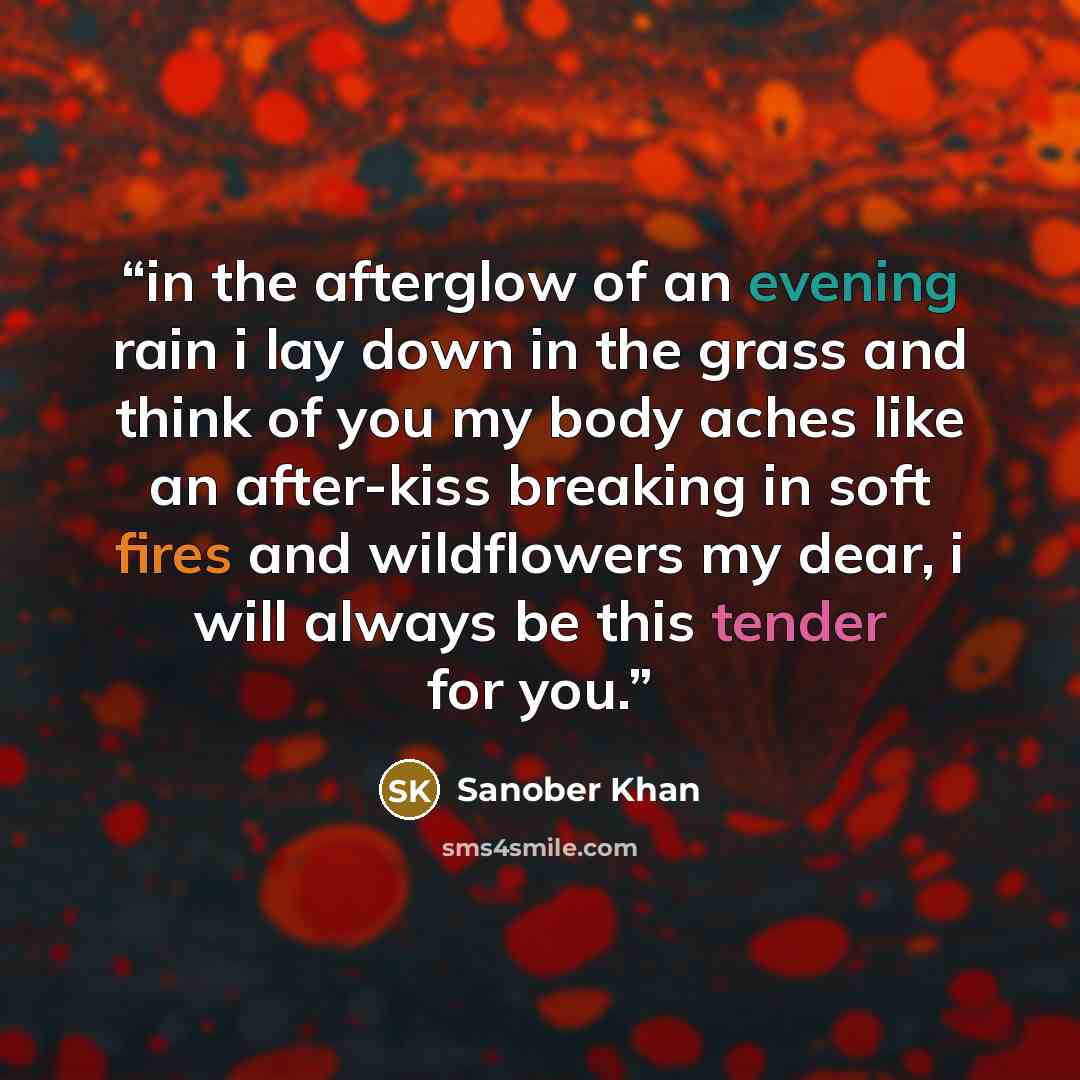 “in the afterglow of an evening rain i lay down in the grass and think of you my body aches like an after-kiss breaking in soft fires and wildflowers my dear, i will always be this tender for you.” quote by Sanober Khan