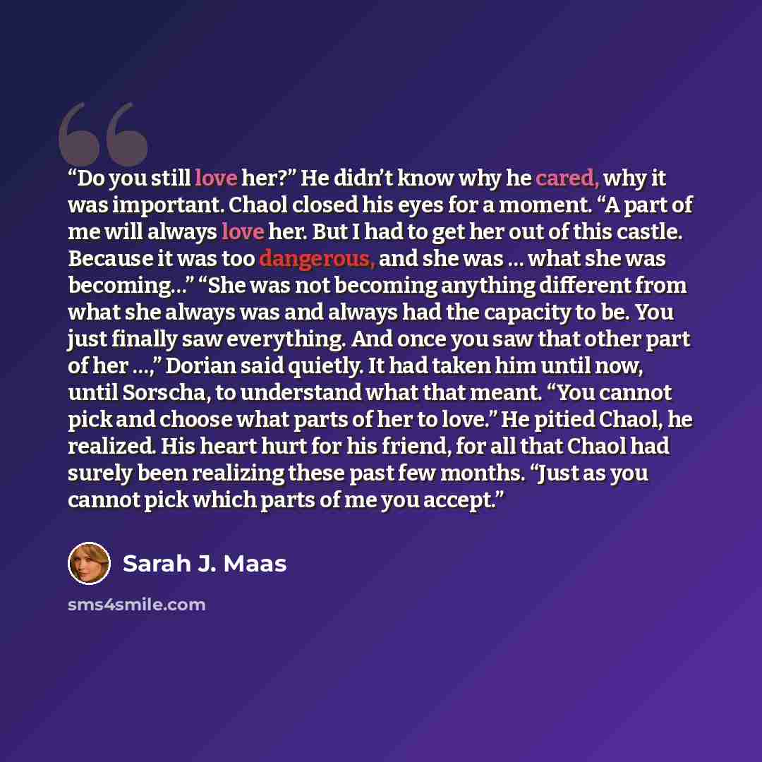 “Do you still love her?” He didn’t know why he cared, why it was important. Chaol closed his eyes for a moment. “A part of me will always love her. But I had to get her out of this castle. Because it was too dangerous, and she was … what she was becoming…” “She was not becoming anything different…” quote by Sarah J. Maas