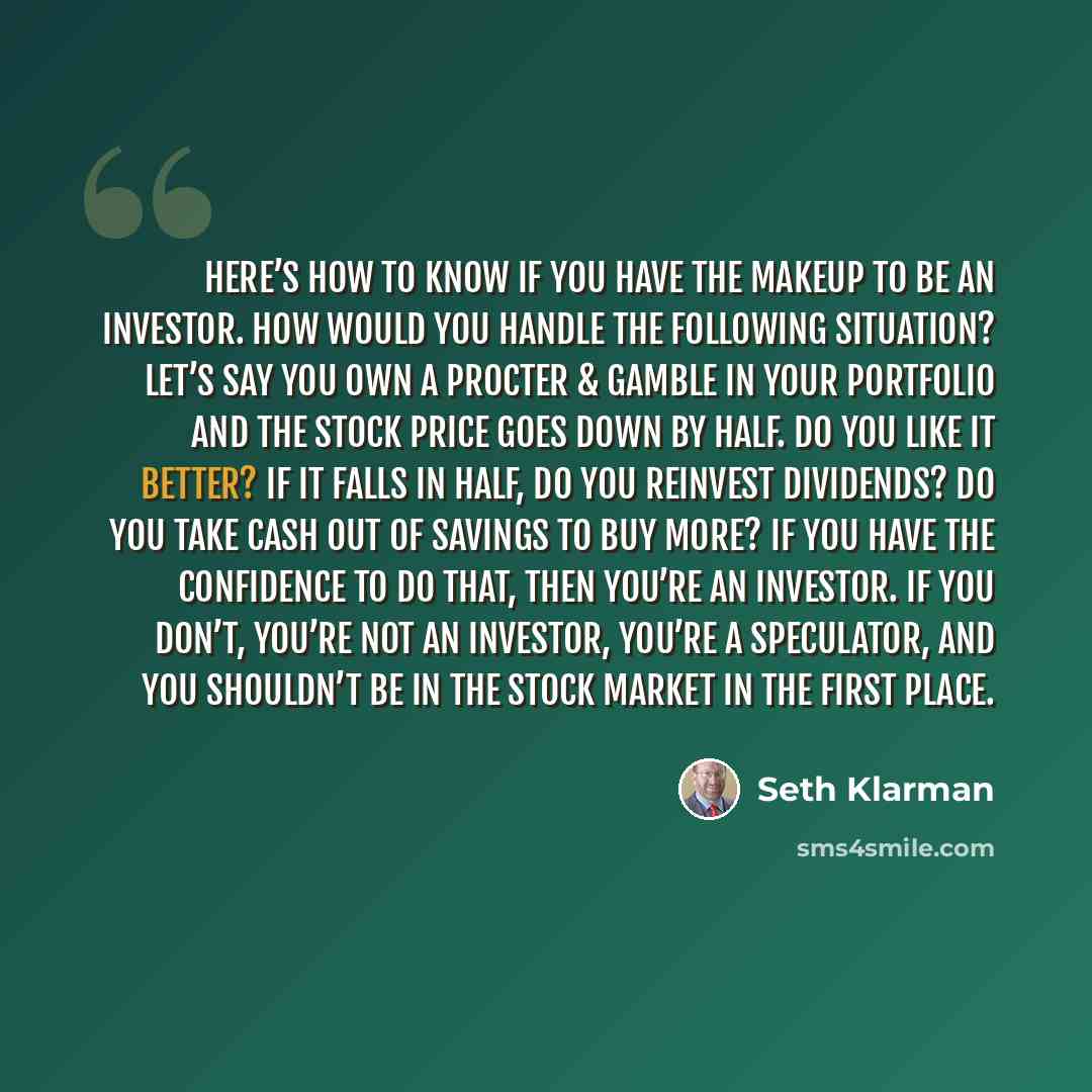 “Here’s how to know if you have the makeup to be an investor. How would you handle the following situation? Let’s say you own a Procter & Gamble in your portfolio and the stock price goes down by half. Do you like it better? If it falls in half, do you reinvest dividends? Do you take cash out of…” quote by Seth Klarman