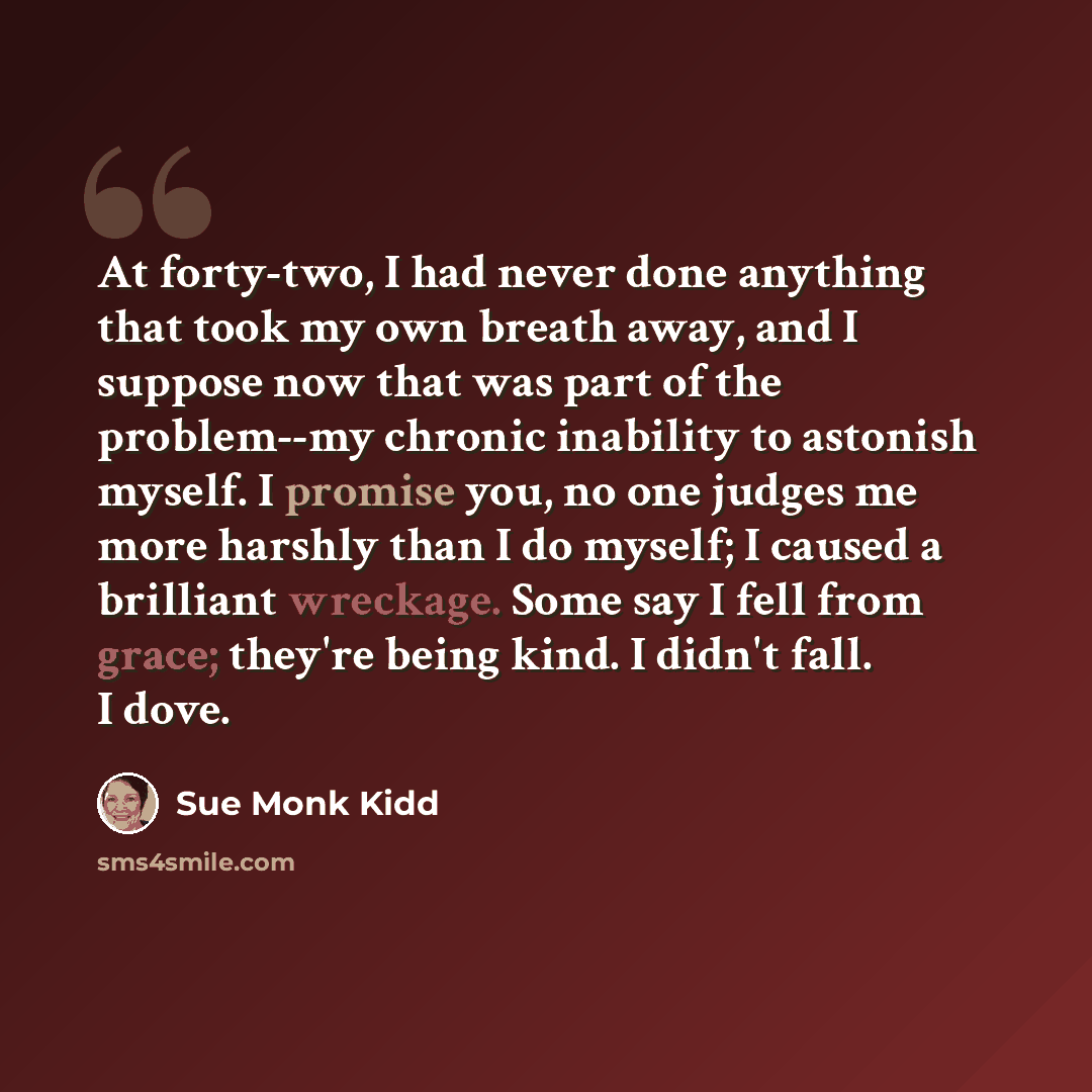 “At forty-two, I had never done anything that took my own breath away, and I suppose now that was part of the problem--my chronic inability to astonish myself. I promise you, no one judges me more harshly than I do myself; I caused a brilliant wreckage. Some say I fell from grace; they're being…” quote by Sue Monk Kidd