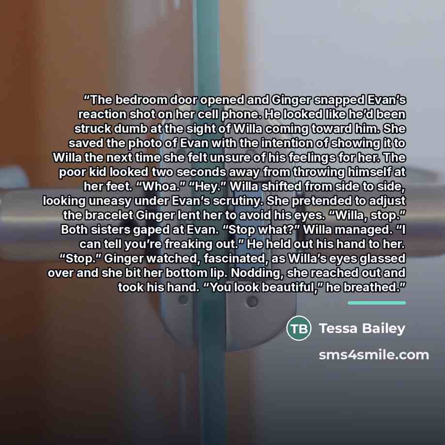 “The bedroom door opened and Ginger snapped Evan’s reaction shot on her cell phone. He looked like he’d been struck dumb at the sight of Willa coming toward him. She saved the photo of Evan with the intention of showing it to Willa the next time she felt unsure of his feelings for her. The poor kid…” quote by Tessa Bailey