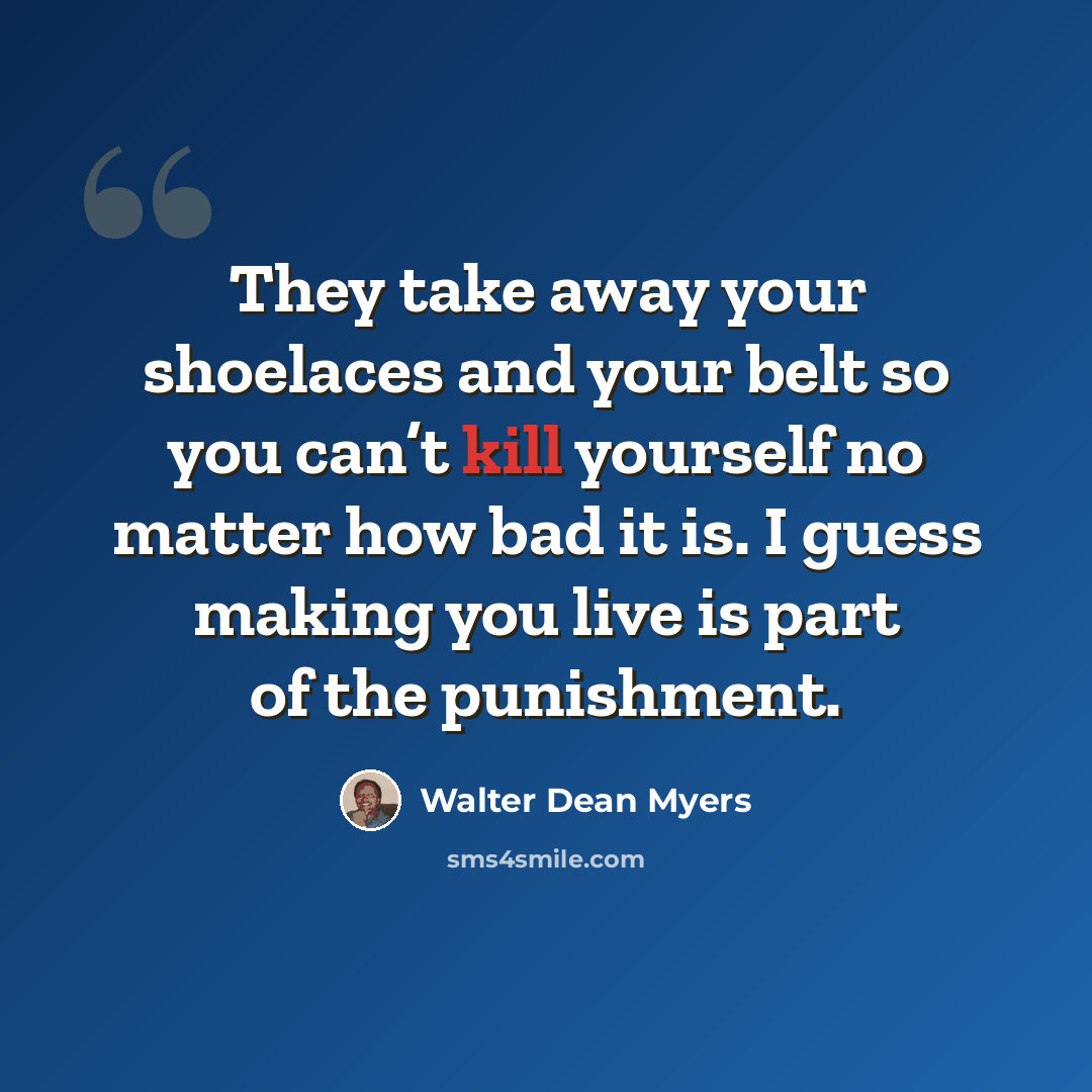 “They take away your shoelaces and your belt so you can’t kill yourself no matter how bad it is. I guess making you live is part of the punishment.” quote by Walter Dean Myers