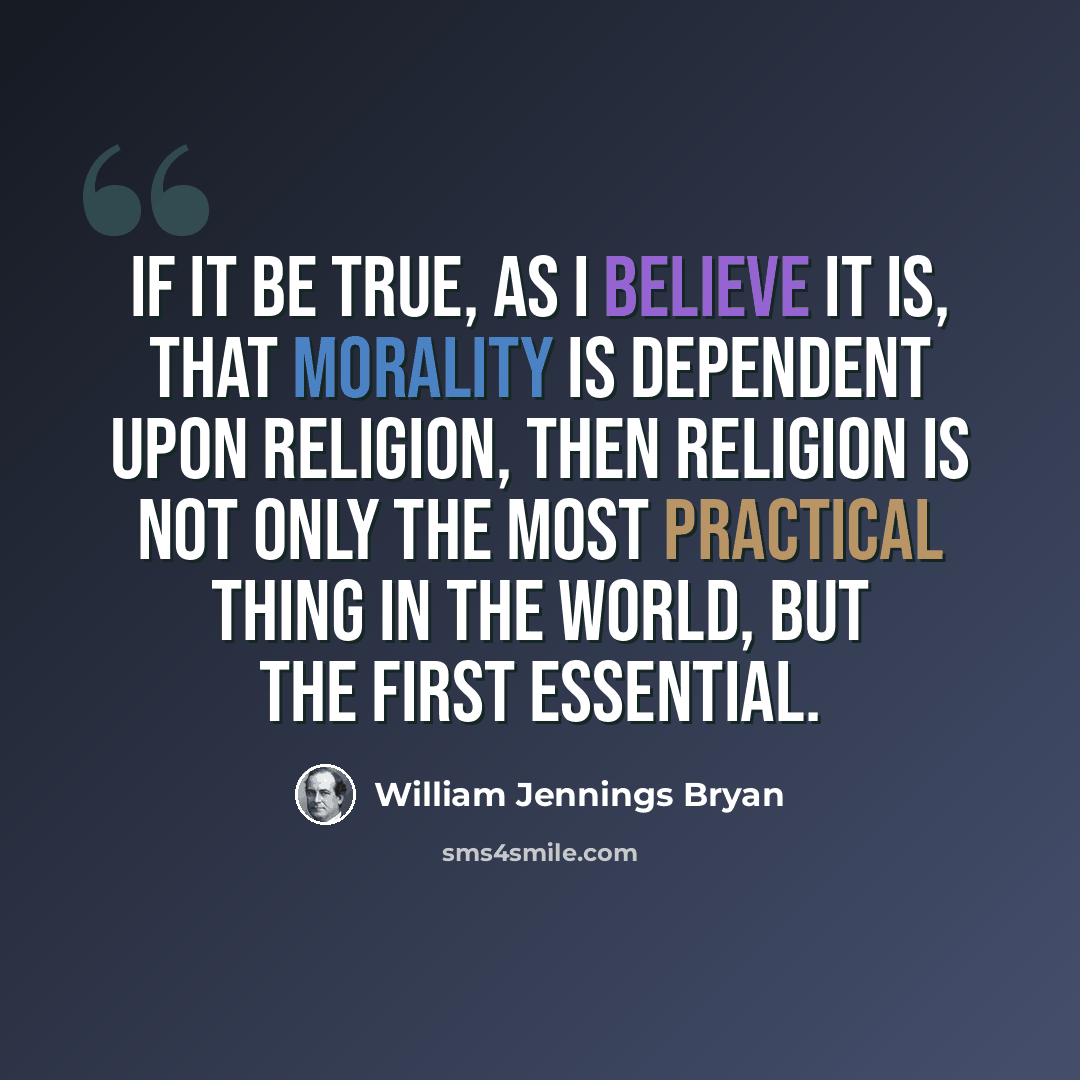 “If it be true, as I believe it is, that morality is dependent upon religion, then religion is not only the most practical thing in the world, but the first essential.” quote by William Jennings Bryan