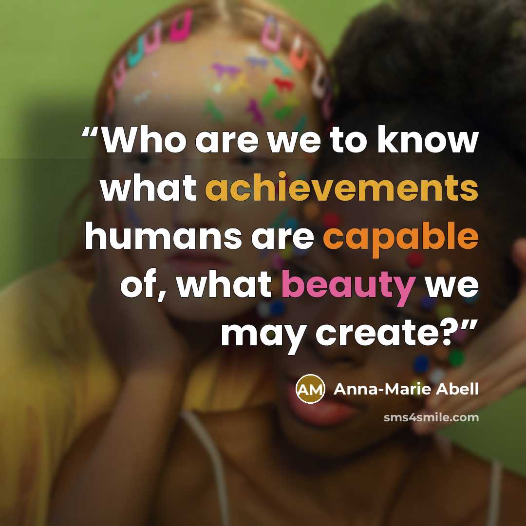 “Who are we to know what achievements humans are capable of, what beauty we may create?” quote by Anna-Marie Abell