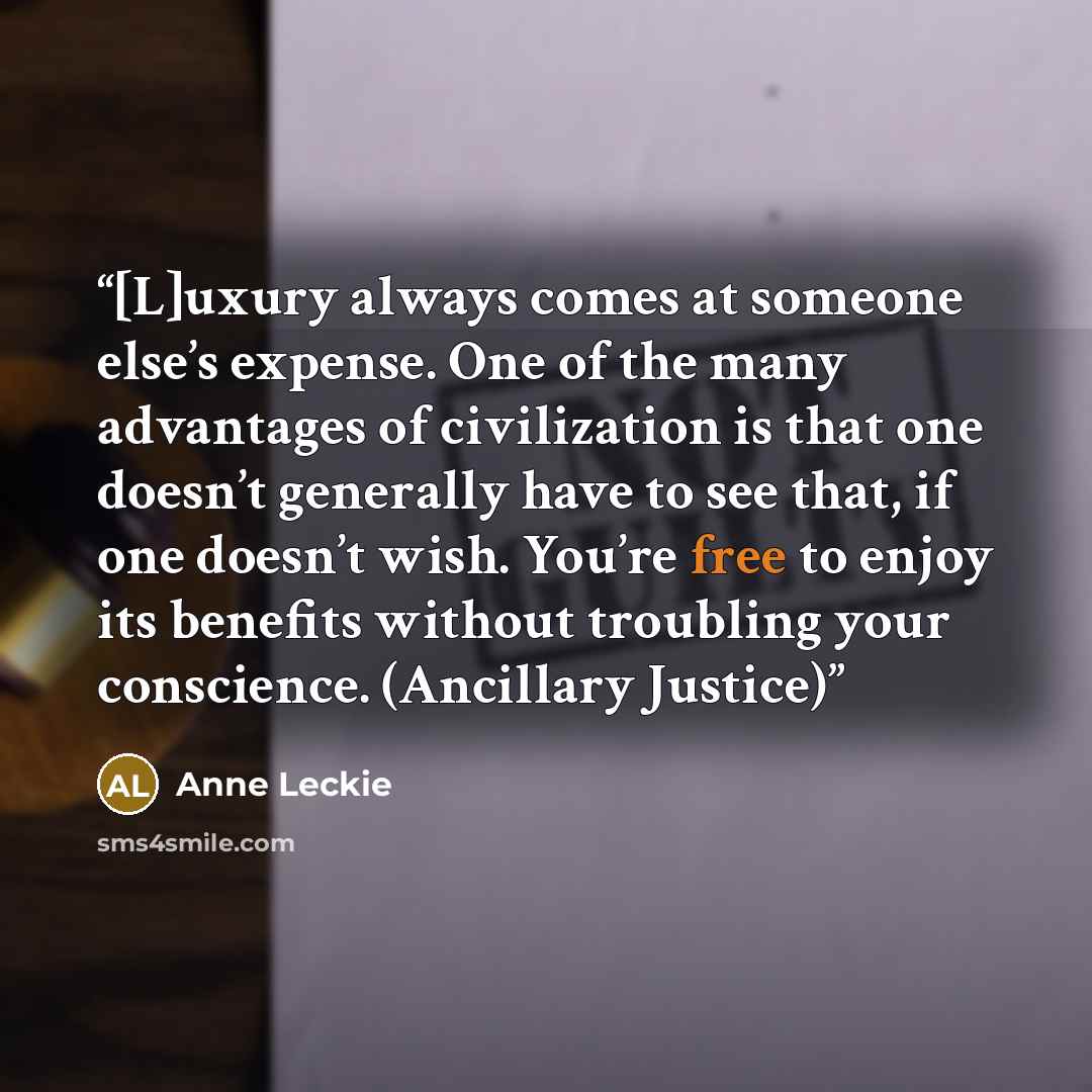“[L]uxury always comes at someone else’s expense. One of the many advantages of civilization is that one doesn’t generally have to see that, if one doesn’t wish. You’re free to enjoy its benefits without troubling your conscience. (Ancillary Justice)” quote by Anne Leckie