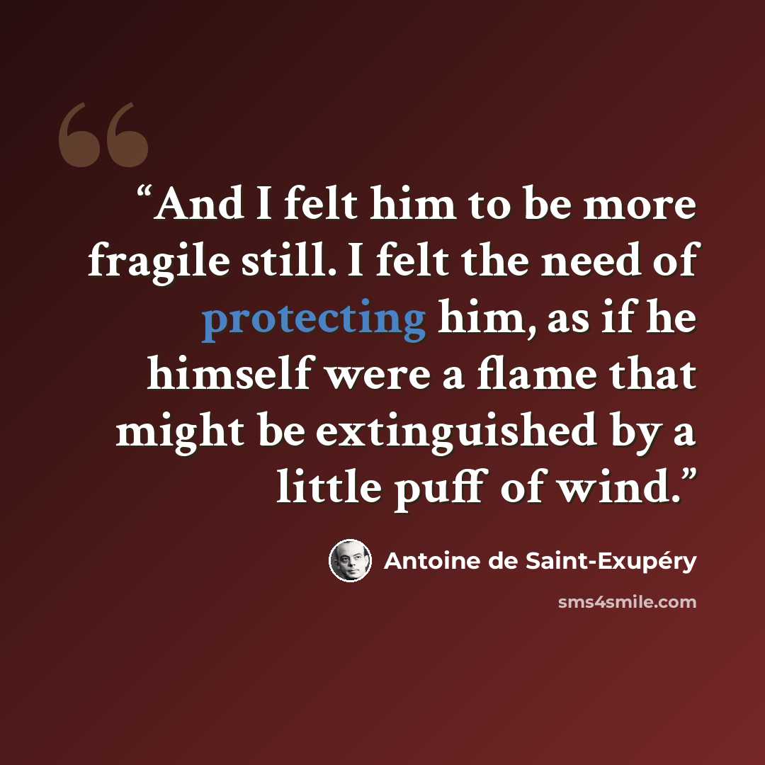 “And I felt him to be more fragile still. I felt the need of protecting him, as if he himself were a flame that might be extinguished by a little puff of wind.” quote by Antoine de Saint-Exupéry