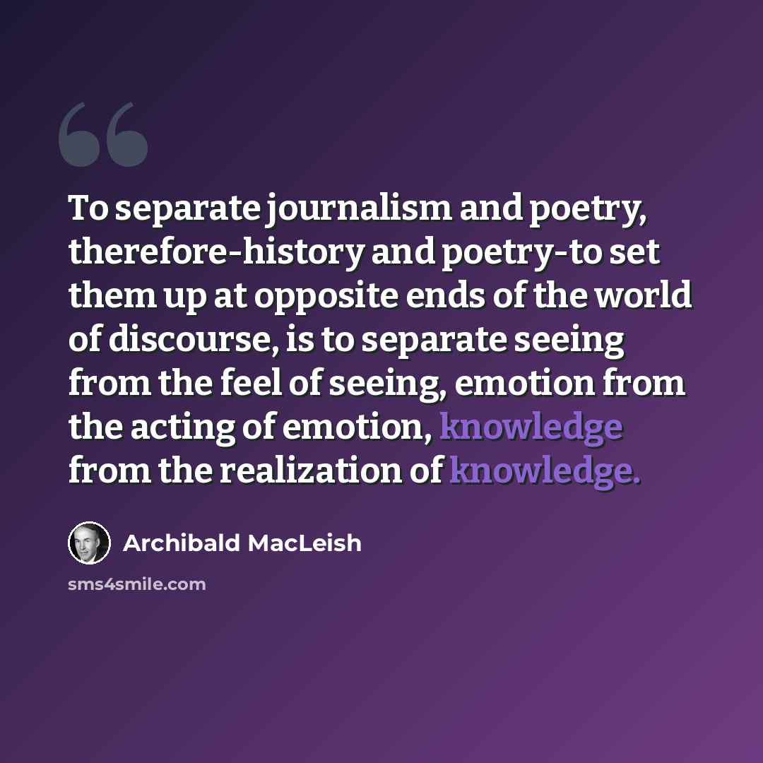 “To separate journalism and poetry, therefore-history and poetry-to set them up at opposite ends of the world of discourse, is to separate seeing from the feel of seeing, emotion from the acting of emotion, knowledge from the realization of knowledge.” quote by Archibald MacLeish