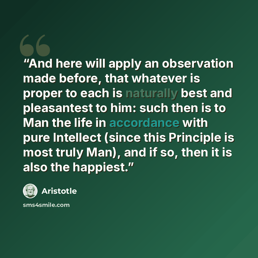 “And here will apply an observation made before, that whatever is proper to each is naturally best and pleasantest to him: such then is to Man the life in accordance with pure Intellect (since this Principle is most truly Man), and if so, then it is also the happiest.” quote by Aristotle