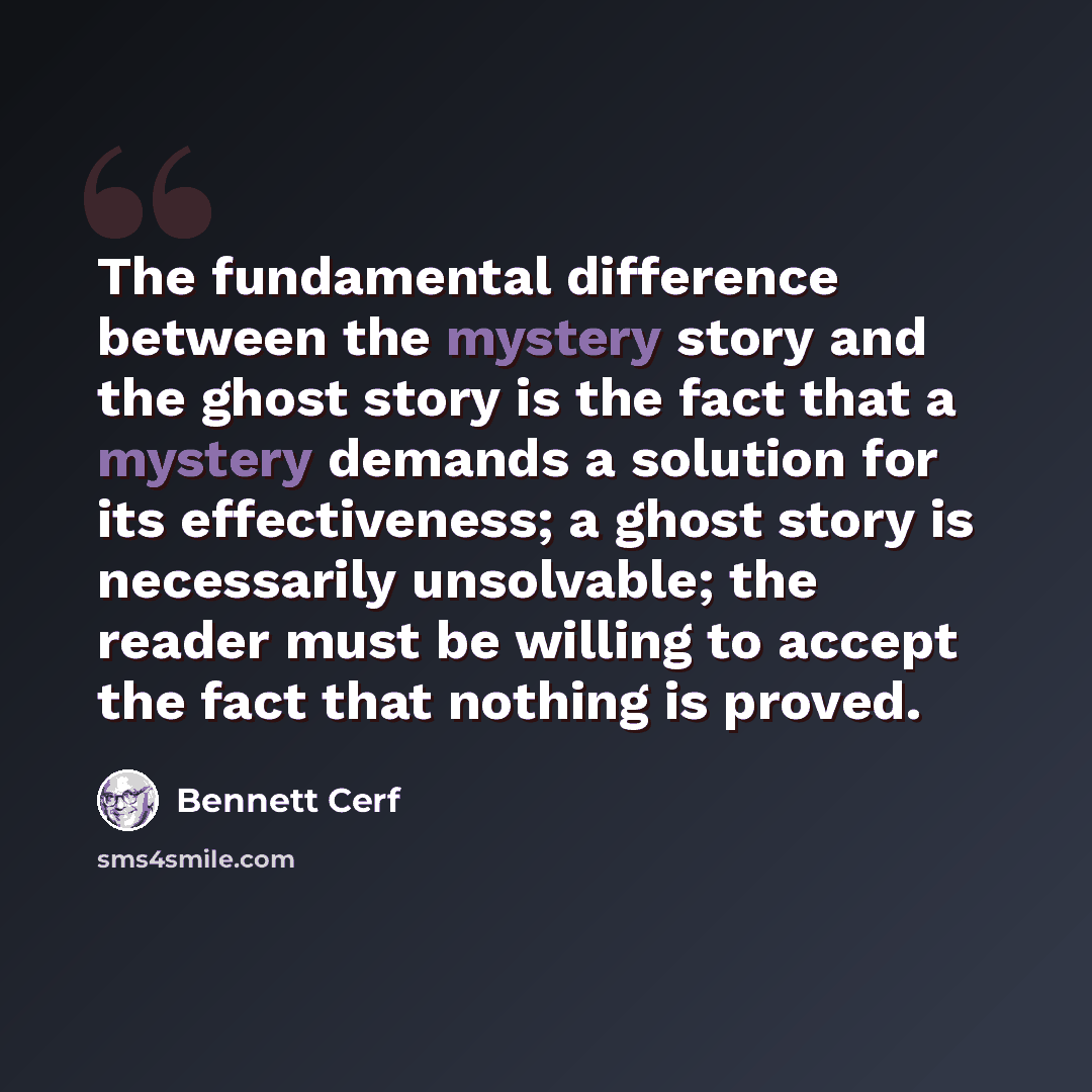 “The fundamental difference between the mystery story and the ghost story is the fact that a mystery demands a solution for its effectiveness; a ghost story is necessarily unsolvable; the reader must be willing to accept the fact that nothing is proved.” quote by Bennett Cerf